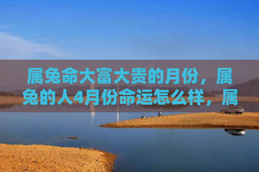 属兔命大富大贵的月份，属兔的人4月份命运怎么样，属兔的人4月份会有怎样的命运