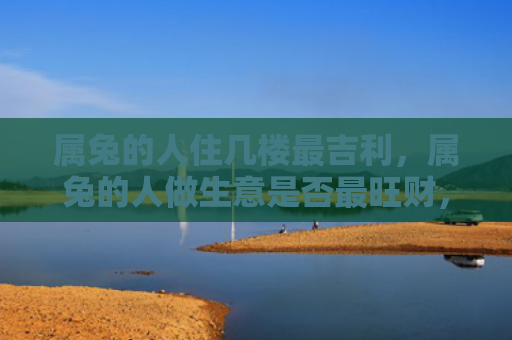属兔的人住几楼最吉利，属兔的人做生意是否最旺财，为何属兔的人容易赚到更多的钱