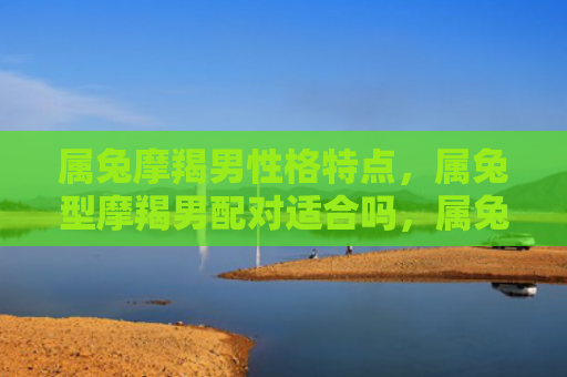 属兔摩羯男性格特点，属兔型摩羯男配对适合吗，属兔型摩羯男的恋爱优点和缺点