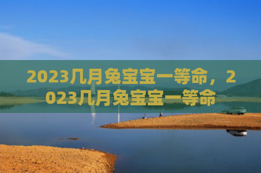 2023几月兔宝宝一等命，2023几月兔宝宝一等命