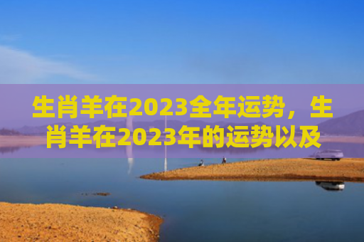 生肖羊在2023全年运势，生肖羊在2023年的运势以及注意月份