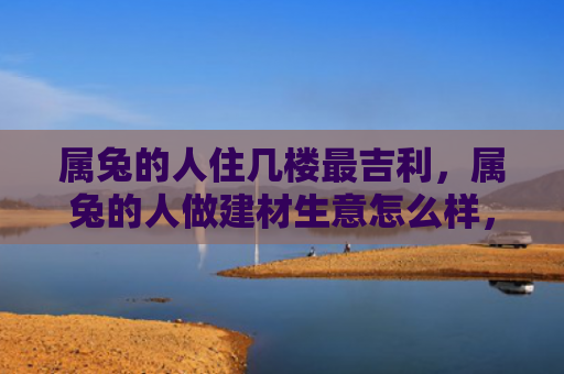 属兔的人住几楼最吉利，属兔的人做建材生意怎么样，属兔的人在建材生意中的优势