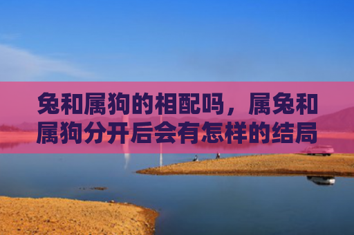 兔和属狗的相配吗，属兔和属狗分开后会有怎样的结局呢，彼此的心境是怎样的