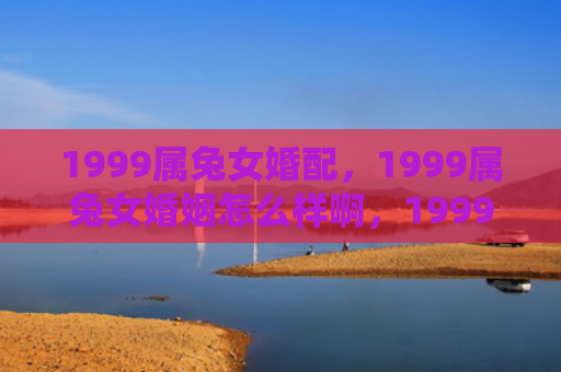 1999属兔女婚配，1999属兔女婚姻怎么样啊，1999属兔女的婚姻状态分析