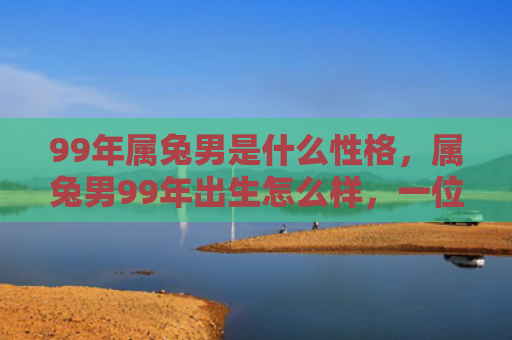 99年属兔男是什么性格，属兔男99年出生怎么样，一位属兔男的经历