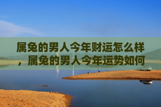 属兔的男人今年财运怎么样，属兔的男人今年运势如何，属兔男今年的运势不容错过