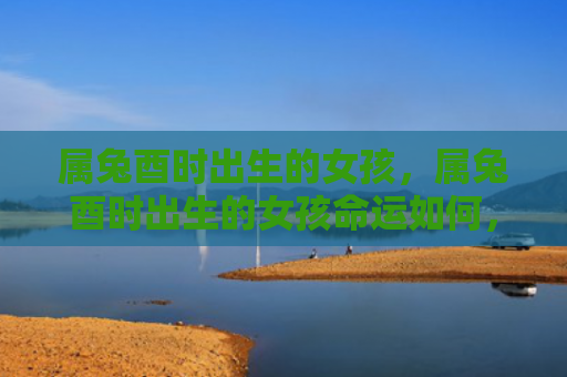 属兔酉时出生的女孩，属兔酉时出生的女孩命运如何，探讨属兔酉时女孩的命运