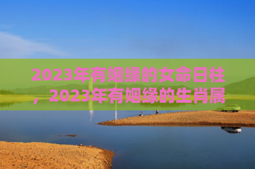 2023年有姻缘的女命日柱，2023年有姻缘的生肖属相