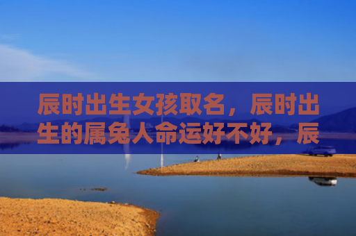 辰时出生女孩取名，辰时出生的属兔人命运好不好，辰时出生的属兔人的命运解析