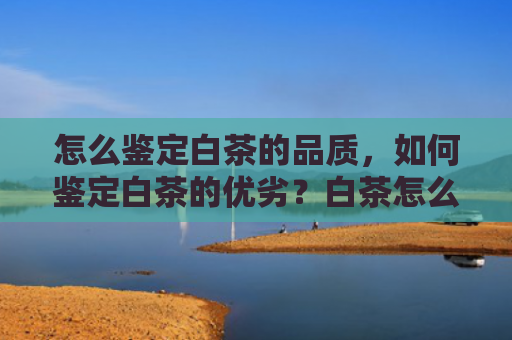 怎么鉴定白茶的品质，如何鉴定白茶的优劣？白茶怎么看好不好？
