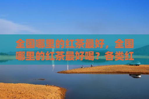 全国哪里的红茶最好，全国哪里的红茶最好喝？各类红茶有什么品质特点？