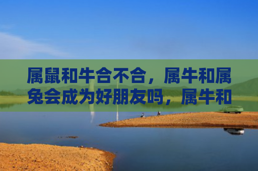 属鼠和牛合不合，属牛和属兔会成为好朋友吗，属牛和属兔在一起的相处状态