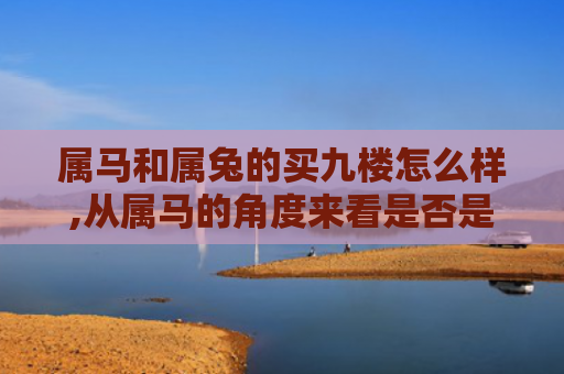 属马和属兔的买九楼怎么样,从属马的角度来看是否是一种明智的选择