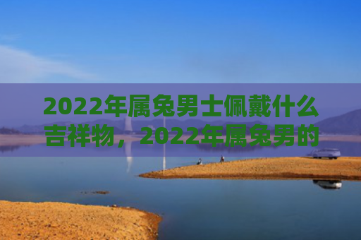 2022年属兔男士佩戴什么吉祥物，2022年属兔男的运程会如何，属兔男2022年的运势分析