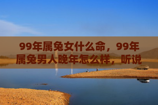 99年属兔女什么命，99年属兔男人晚年怎么样，听说99年属兔男人晚年不错