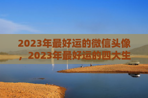 2023年最好运的微信头像，2023年最好运的四大生肖是什么