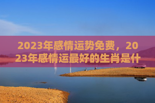 2023年感情运势免费，2023年感情运最好的生肖是什么