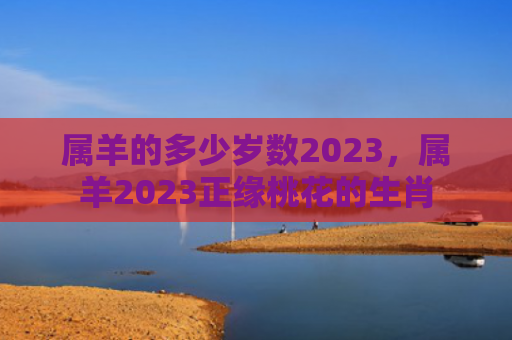 属羊的多少岁数2023，属羊2023正缘桃花的生肖