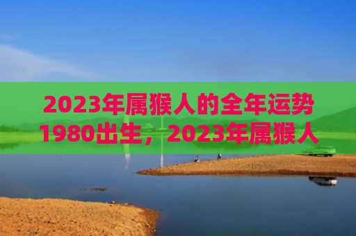 2023年属猴人的全年运势1980出生，2023年属猴人的正缘对象是谁