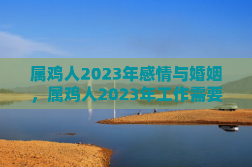 属鸡人2023年感情与婚姻，属鸡人2023年工作需要注意什么