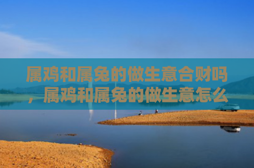 属鸡和属兔的做生意合财吗，属鸡和属兔的做生意怎么样，属鸡和属兔合作做生意的优势与劣势