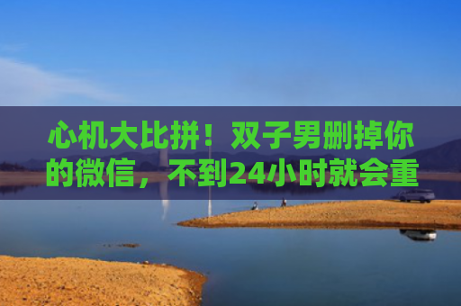 心机大比拼！双子男删掉你的微信，不到24小时就会重返你的好友列表！