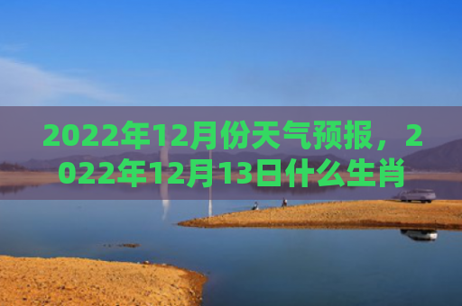 2022年12月份天气预报，2022年12月13日什么生肖相冲