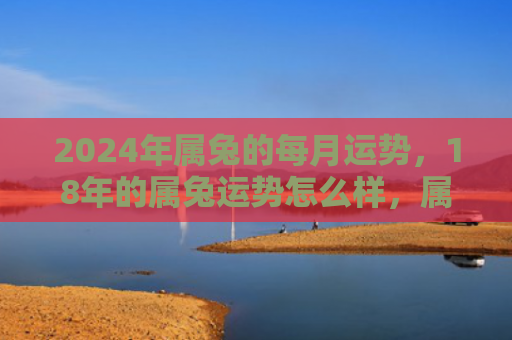 2024年属兔的每月运势，18年的属兔运势怎么样，属兔人的2018运势