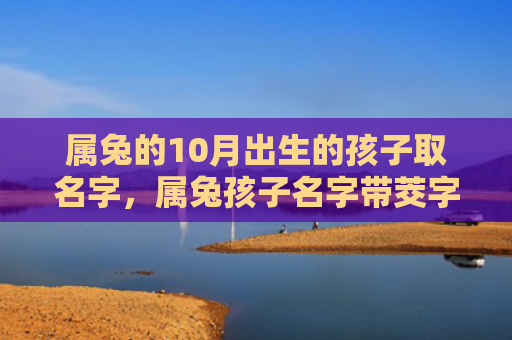 属兔的10月出生的孩子取名字，属兔孩子名字带茭字好不好，为什么属兔的孩子适合取名字带茭字