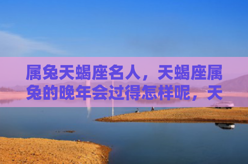 属兔天蝎座名人，天蝎座属兔的晚年会过得怎样呢，天蝎座属兔的晚年生活真的如传闻中那样丰富多彩吗