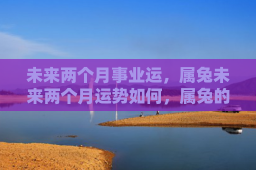 未来两个月事业运，属兔未来两个月运势如何，属兔的未来两个月运势预测