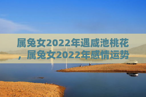 属兔女2022年遇咸池桃花，属兔女2022年感情运势如何，属兔女2022年感情运势走势平稳