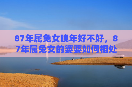 87年属兔女晚年好不好，87年属兔女的婆婆如何相处，了解婆婆的性格特点