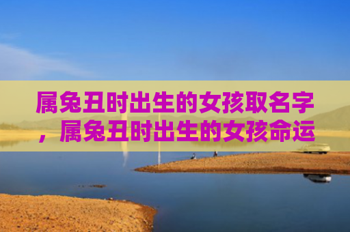 属兔丑时出生的女孩取名字，属兔丑时出生的女孩命运如何，属兔丑时出生的女孩的命运如何