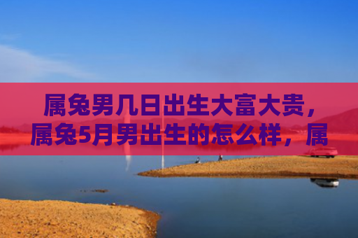 属兔男几日出生大富大贵，属兔5月男出生的怎么样，属兔5月男的性格特点
