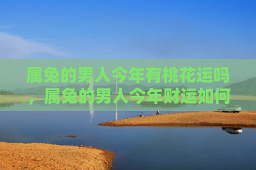 属兔的男人今年有桃花运吗，属兔的男人今年财运如何，属兔的男人今年财运平平