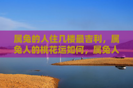 属兔的人住几楼最吉利，属兔人的桃花运如何，属兔人的桃花运不错