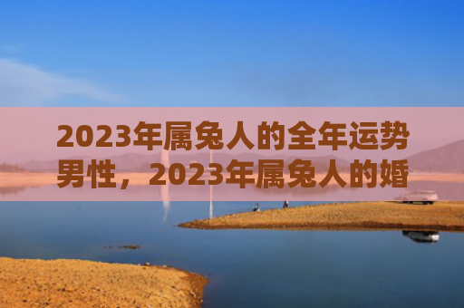 2023年属兔人的全年运势男性，2023年属兔人的婚姻如何，属兔人在婚姻中的表现