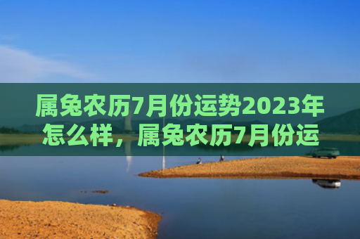 属兔农历7月份运势2023年怎么样，属兔农历7月份运势怎么样，属兔人的农历7月份运势