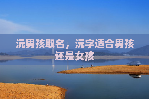 沅男孩取名，沅字适合男孩还是女孩