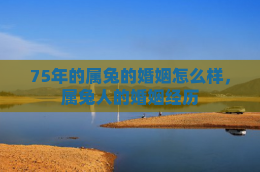 75年的属兔的婚姻怎么样，属兔人的婚姻经历