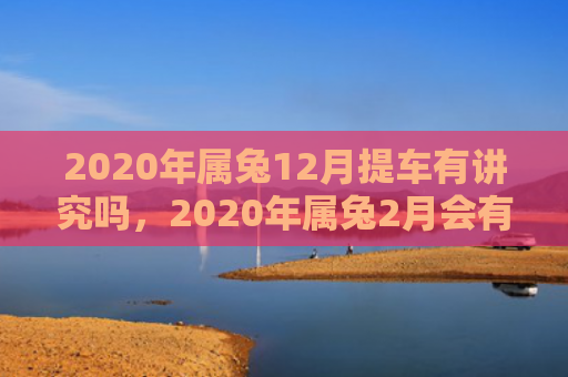 2020年属兔12月提车有讲究吗，2020年属兔2月会有好运吗，2020年属兔2月的运势分析