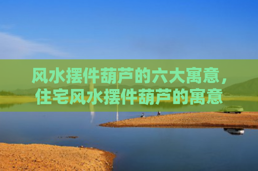 风水摆件葫芦的六大寓意，住宅风水摆件葫芦的寓意