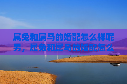 属兔和属马的婚配怎么样呢男，属兔和属马的婚配怎么样呢男生，男生想要和属兔女生结婚怎么样