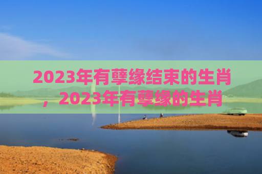 2023年有孽缘结束的生肖，2023年有孽缘的生肖
