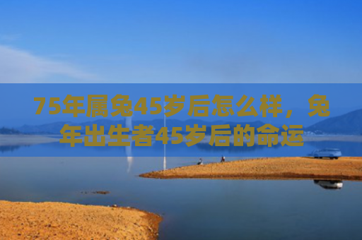 75年属兔45岁后怎么样，兔年出生者45岁后的命运