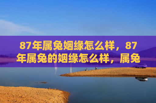 87年属兔姻缘怎么样，87年属兔的姻缘怎么样，属兔的87年姻缘总结