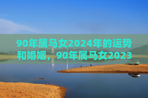 90年属马女2024年的运势和婚姻，90年属马女2023年全年运势和运程如何