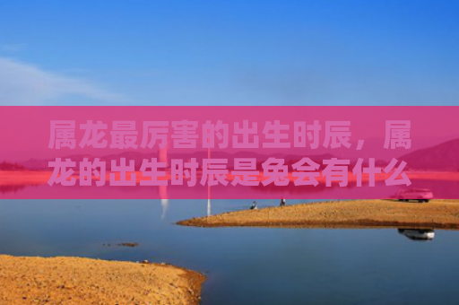 属龙最厉害的出生时辰，属龙的出生时辰是兔会有什么影响，属龙的出生时辰是兔的特点和宜忌
