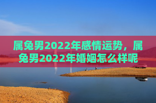 属兔男2022年感情运势，属兔男2022年婚姻怎么样呢，2022年属兔男的婚姻状况分析